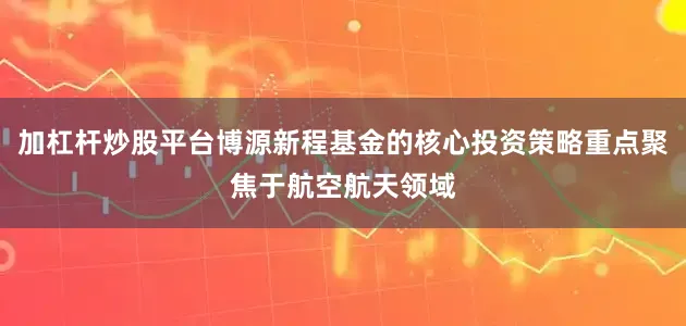 加杠杆炒股平台博源新程基金的核心投资策略重点聚焦于航空航天领域