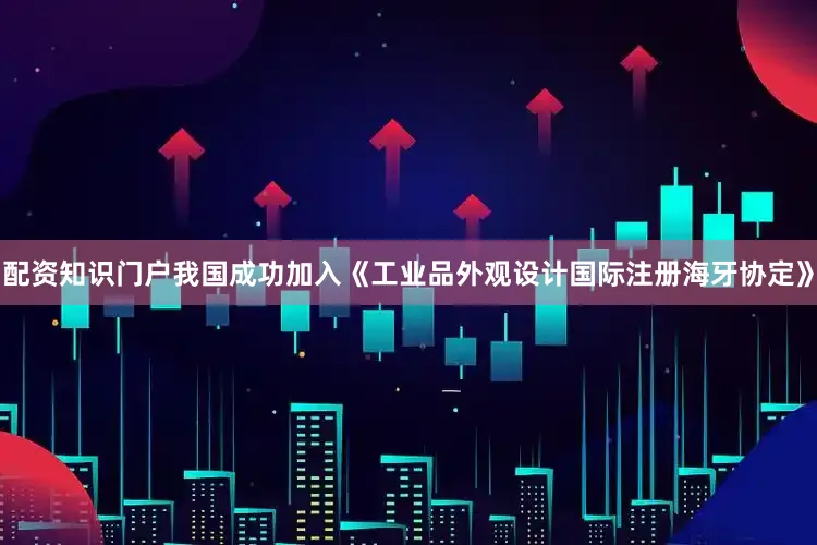 配资知识门户我国成功加入《工业品外观设计国际注册海牙协定》