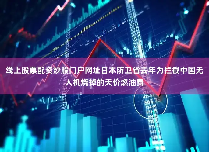 线上股票配资炒股门户网址日本防卫省去年为拦截中国无人机烧掉的天价燃油费