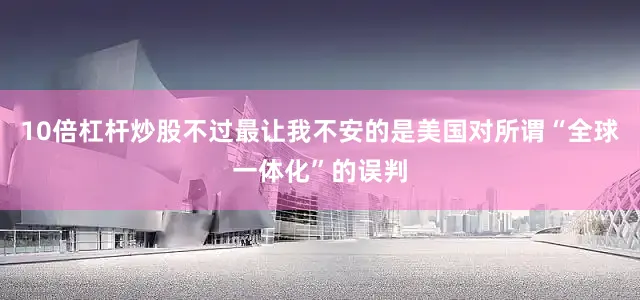 10倍杠杆炒股不过最让我不安的是美国对所谓“全球一体化”的误判
