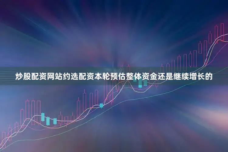 炒股配资网站约选配资本轮预估整体资金还是继续增长的