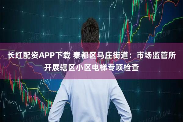 长红配资APP下载 秦都区马庄街道:市场监管所开展辖区小区电梯专项检查