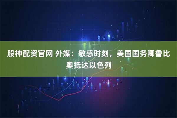 股神配资官网 外媒：敏感时刻，美国国务卿鲁比奥抵达以色列