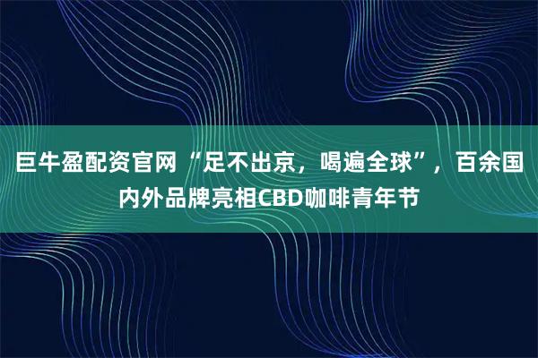 巨牛盈配资官网 “足不出京，喝遍全球”，百余国内外品牌亮相CBD咖啡青年节