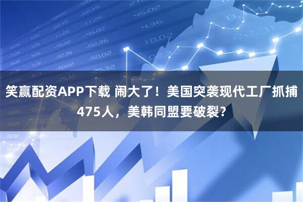 笑赢配资APP下载 闹大了！美国突袭现代工厂抓捕475人，美韩同盟要破裂？