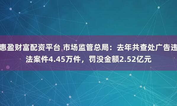 惠盈财富配资平台 市场监管总局：去年共查处广告违法案件4.45万件，罚没金额2.52亿元