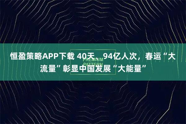 恒盈策略APP下载 40天、94亿人次，春运“大流量”彰显中国发展“大能量”