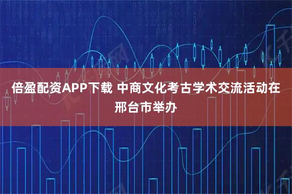 倍盈配资APP下载 中商文化考古学术交流活动在邢台市举办