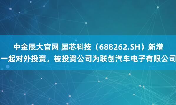 中金辰大官网 国芯科技（688262.SH）新增一起对外投资，被投资公司为联创汽车电子有限公司