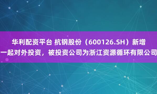 华利配资平台 杭钢股份（600126.SH）新增一起对外投资，被投资公司为浙江资源循环有限公司