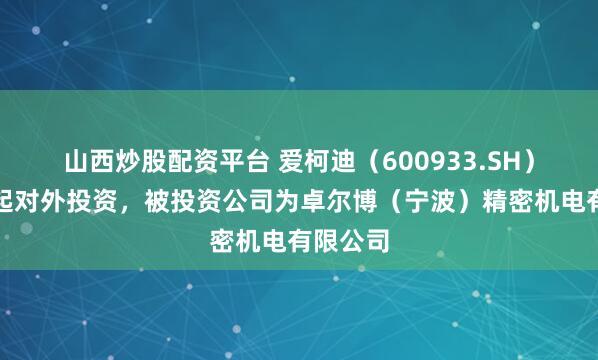 山西炒股配资平台 爱柯迪（600933.SH）新增一起对外投资，被投资公司为卓尔博（宁波）精密机电有限公司