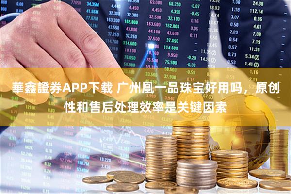 華鑫證券APP下载 广州凰一品珠宝好用吗，原创性和售后处理效率是关键因素