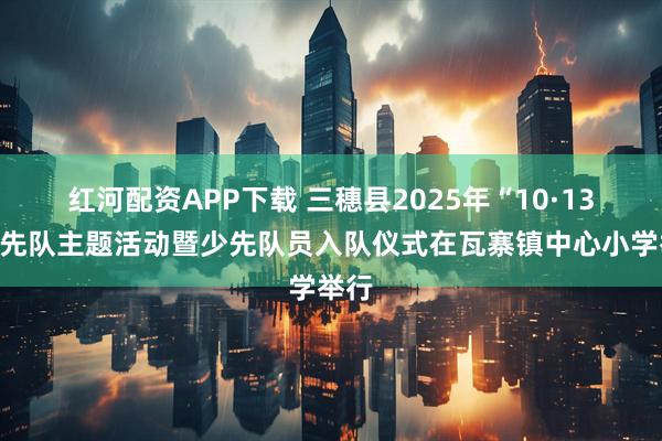 红河配资APP下载 三穗县2025年“10·13”少先队主题活动暨少先队员入队仪式在瓦寨镇中心小学举行