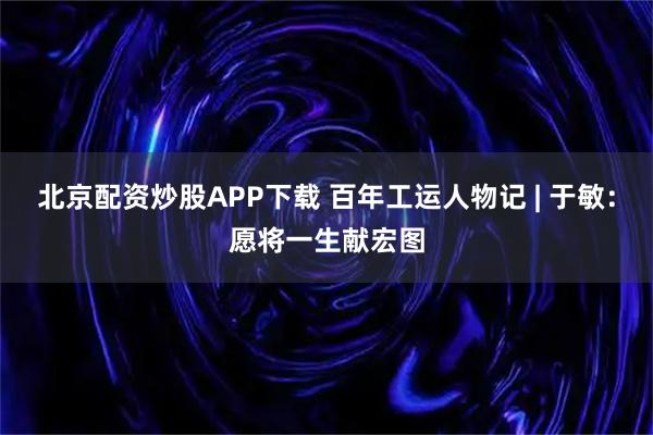 北京配资炒股APP下载 百年工运人物记 | 于敏：愿将一生献宏图