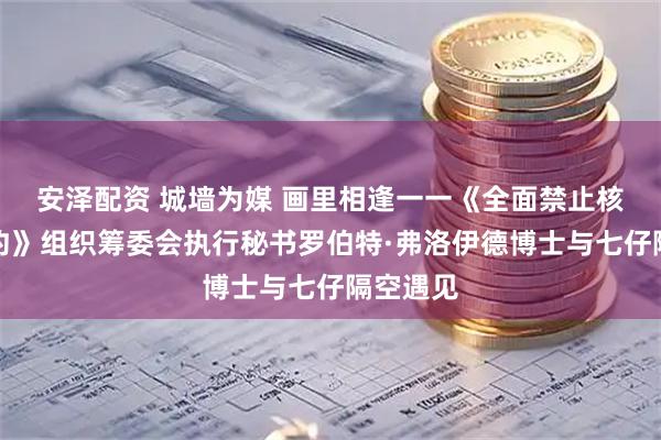 安泽配资 城墙为媒 画里相逢一一《全面禁止核试验条约》组织筹委会执行秘书罗伯特·弗洛伊德博士与七仔隔空遇见