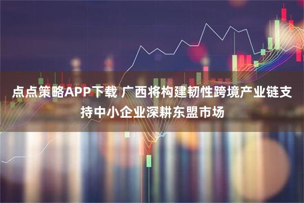 点点策略APP下载 广西将构建韧性跨境产业链支持中小企业深耕东盟市场
