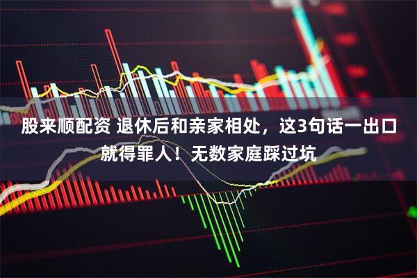 股来顺配资 退休后和亲家相处，这3句话一出口就得罪人！无数家庭踩过坑