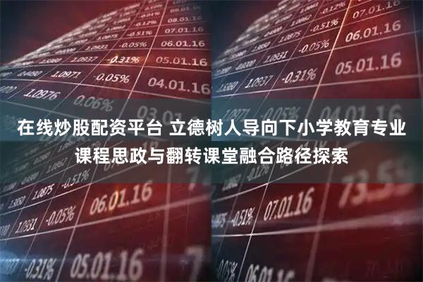 在线炒股配资平台 立德树人导向下小学教育专业课程思政与翻转课堂融合路径探索