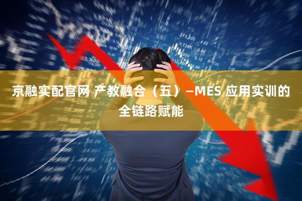 京融实配官网 产教融合（五）—MES 应用实训的全链路赋能