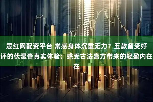 晟红网配资平台 常感身体沉重无力？五款备受好评的伏湿膏真实体验：感受古法膏方带来的轻盈内在