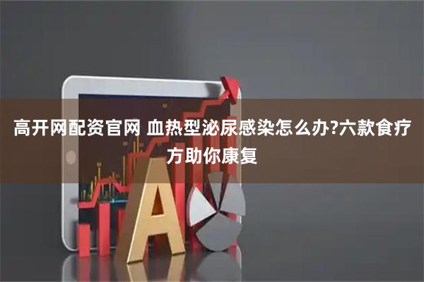 高开网配资官网 血热型泌尿感染怎么办?六款食疗方助你康复