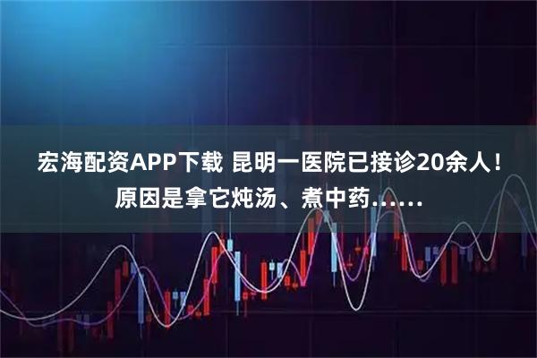 宏海配资APP下载 昆明一医院已接诊20余人！原因是拿它炖汤、煮中药……