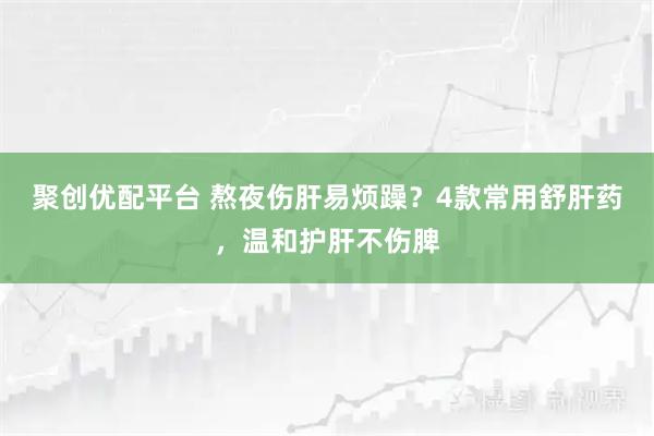 聚创优配平台 熬夜伤肝易烦躁？4款常用舒肝药，温和护肝不伤脾