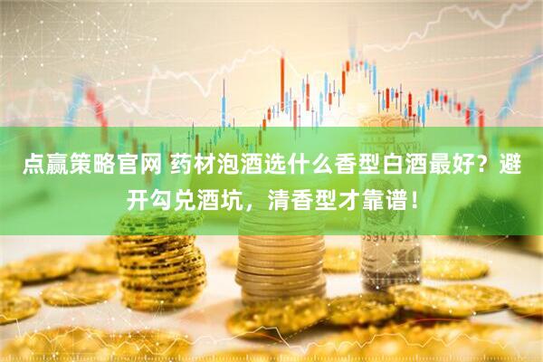 点赢策略官网 药材泡酒选什么香型白酒最好？避开勾兑酒坑，清香型才靠谱！
