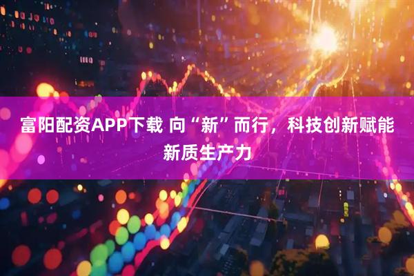 富阳配资APP下载 向“新”而行，科技创新赋能新质生产力