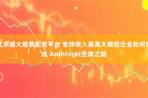 北京越大股票配资平台 全球收入最高大模型企业如何炼成 Anthropic逆袭之路