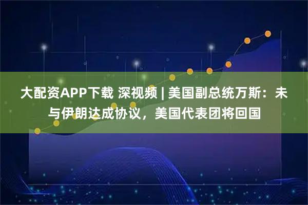 大配资APP下载 深视频 | 美国副总统万斯：未与伊朗达成协议，美国代表团将回国