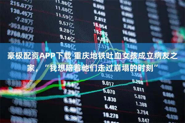 豪极配资APP下载 重庆地铁吐血女孩成立病友之家，“我想陪着他们走过崩塌的时刻”