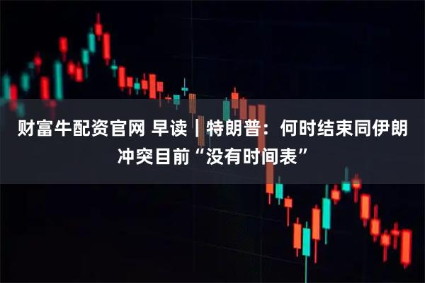 财富牛配资官网 早读｜特朗普：何时结束同伊朗冲突目前“没有时间表”