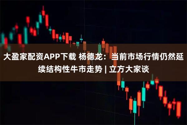 大盈家配资APP下载 杨德龙：当前市场行情仍然延续结构性牛市走势 | 立方大家谈