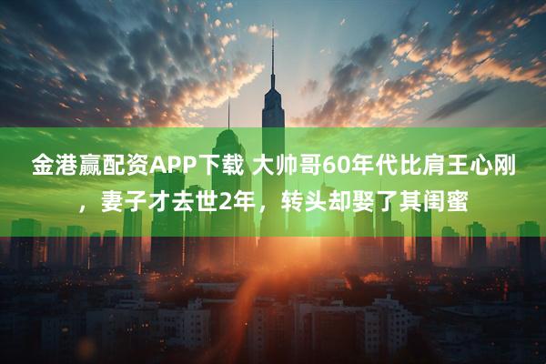 金港赢配资APP下载 大帅哥60年代比肩王心刚，妻子才去世2年，转头却娶了其闺蜜