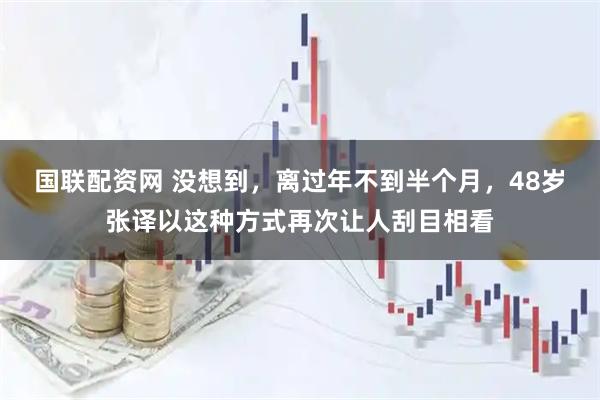 国联配资网 没想到，离过年不到半个月，48岁张译以这种方式再次让人刮目相看