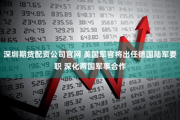 深圳期货配资公司官网 美国军官将出任德国陆军要职 深化两国军事合作