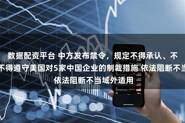数据配资平台 中方发布禁令，规定不得承认、不得执行、不得遵守美国对5家中国企业的制裁措施 依法阻断不当域外适用